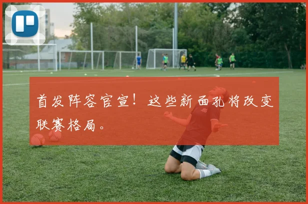 首发阵容官宣！这些新面孔将改变联赛格局。