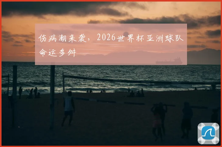 伤病潮来袭，2026世界杯亚洲球队命运多舛