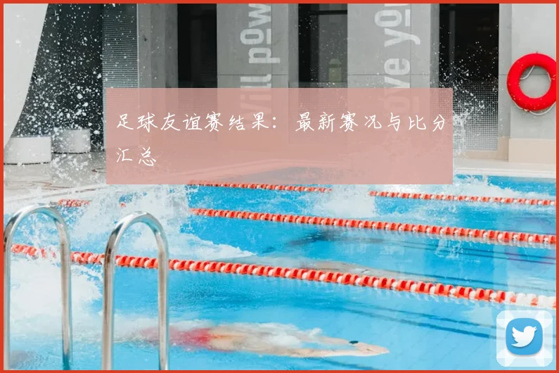 足球友谊赛结果：最新赛况与比分汇总