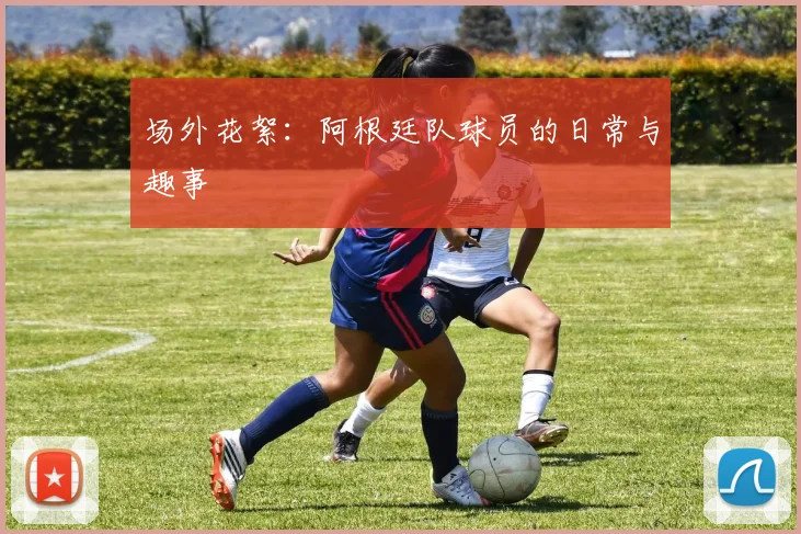 场外花絮：阿根廷队球员的日常与趣事