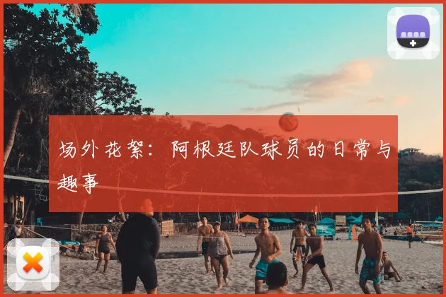 场外花絮：阿根廷队球员的日常与趣事