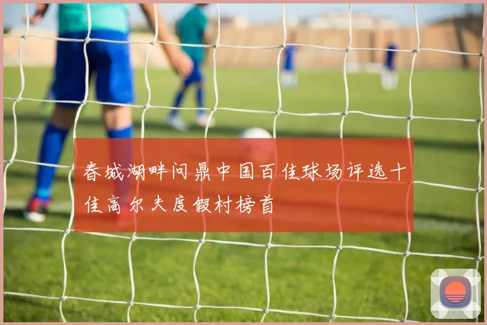 春城湖畔问鼎中国百佳球场评选十佳高尔夫度假村榜首