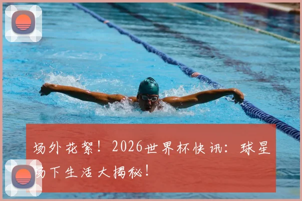 场外花絮！2026世界杯快讯：球星场下生活大揭秘！