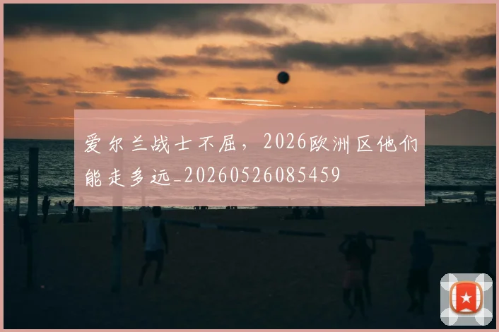 爱尔兰战士不屈，2026欧洲区他们能走多远_20260526085459
