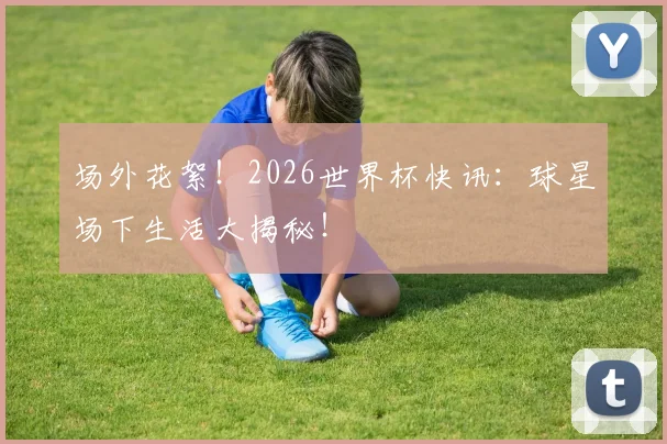 场外花絮！2026世界杯快讯：球星场下生活大揭秘！