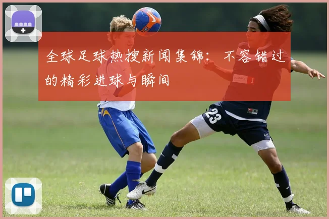 全球足球热搜新闻集锦：不容错过的精彩进球与瞬间