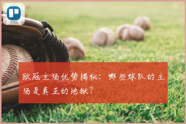 欧冠主场优势揭秘：哪些球队的主场是真正的地狱？