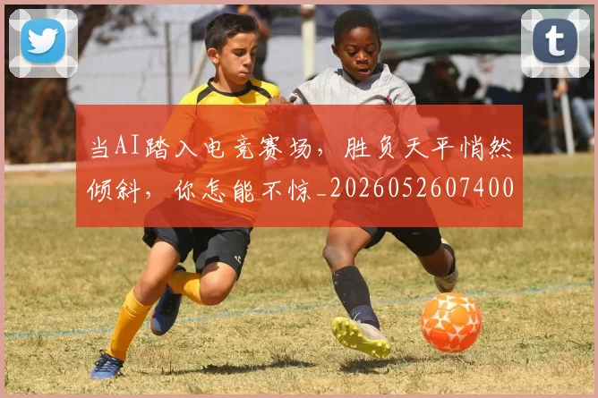 当AI踏入电竞赛场，胜负天平悄然倾斜，你怎能不惊_20260526074001