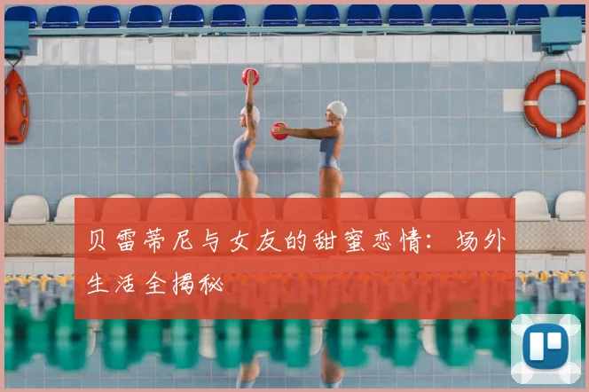 贝雷蒂尼与女友的甜蜜恋情：场外生活全揭秘