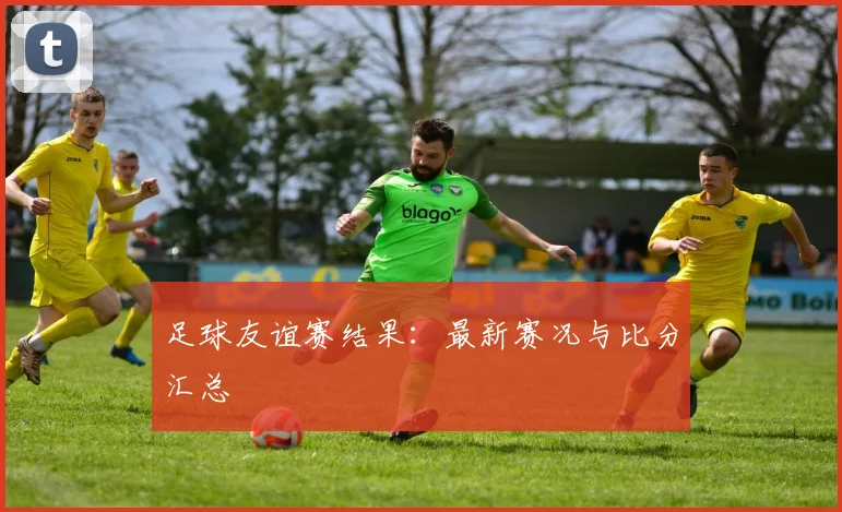 足球友谊赛结果：最新赛况与比分汇总