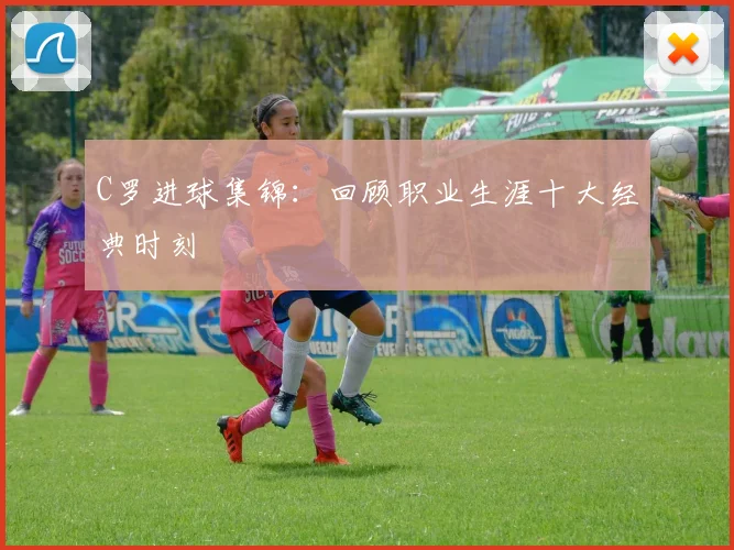 C罗进球集锦：回顾职业生涯十大经典时刻