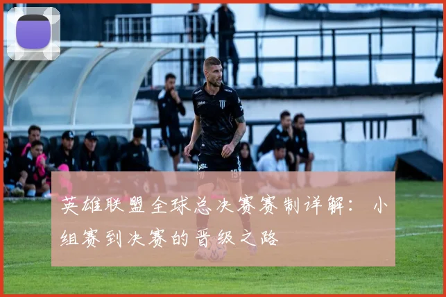 英雄联盟全球总决赛赛制详解：小组赛到决赛的晋级之路