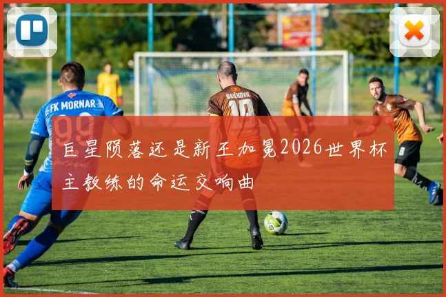 巨星陨落还是新王加冕2026世界杯主教练的命运交响曲