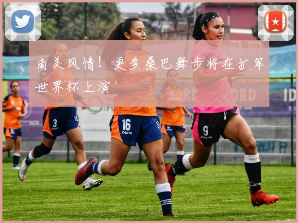 南美风情！更多桑巴舞步将在扩军世界杯上演